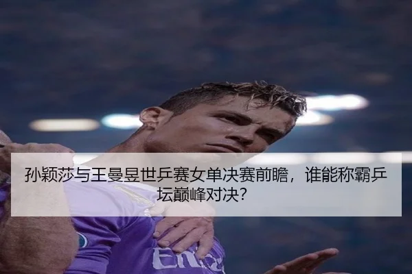 孙颖莎与王曼昱世乒赛女单决赛前瞻，谁能称霸乒坛巅峰对决？
