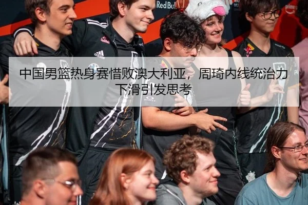 中国男篮热身赛惜败澳大利亚，周琦内线统治力下滑引发思考